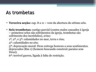 As trombetas Terceira seção:  cap. 8 a 11 – vem da abertura do sétimo selo. Seis trombetas:  castigo parcial (contra males causados à igreja – primeiros selos são sofrimentos da igreja, trombetas são sofrimento dos incrédulos), aviso: 1ª, 2ª, e 3ª: calamidades no mar, terra e rios; 4ª: calamidades no céu; 5ª: depravação moral: Deus entrega homens a seus sentimentos depravados (Rm 1) (homem buscando construir paraíso sem Deus); 6ª: terrível guerra, ligada à falta de restrição. 