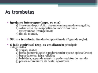 As trombetas Igreja no interregno (caps. 10 e 11):  1) livro comido por João: doçura e amargura do evangelho; 2) sofrimento mais especificado: morte das duas  testemunhas (evangelhos); 3) fim do mundo. Sétima trombeta:  fim dos tempos (fim da 1ª grande seção). O lado espiritual (cap. 12 em diante):  principais antagonistas: 1) dragão: diabo; 2) besta do mar (Daniel): poder secular que se opõe a Cristo; 3) besta da terra: falsa religião; 4) babilônia, a grande meretriz: poder sedutor do mundo; 5) pessoas com marca da besta: opositores. 