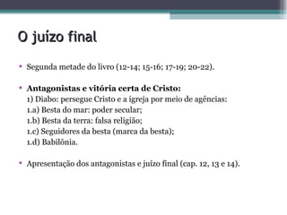 O juízo final  Segunda metade do livro (12-14; 15-16; 17-19; 20-22).  Antagonistas e vitória certa de Cristo: 1) Diabo: persegue Cristo e a igreja por meio de agências: 1.a) Besta do mar: poder secular; 1.b) Besta da terra: falsa religião; 1.c) Seguidores da besta (marca da besta); 1.d) Babilônia. Apresentação dos antagonistas e juízo final (cap. 12, 13 e 14). 