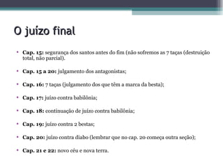 O juízo final Cap. 15:  segurança dos santos antes do fim (não sofremos as 7 taças (destruição total, não parcial).  Cap. 15 a 20:  julgamento dos antagonistas; Cap. 16:  7 taças (julgamento dos que têm a marca da besta); Cap. 17:  juízo contra babilônia; Cap. 18:  continuação de juízo contra babilônia; Cap. 19:  juízo contra 2 bestas; Cap. 20:  juízo contra diabo (lembrar que no cap. 20 começa outra seção); Cap. 21 e 22:  novo céu e nova terra. 