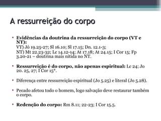 A ressurreição do corpo Evidências da doutrina da ressurreição do corpo (VT e NT): VT) Jó 19.25-27; Sl 16.10; Sl 17.15; Dn. 12.1-3; NT) Mt 22.23-32; Lc 14.12-14; At 17.18; At 24.15; I Cor 15; Fp 3.20-21 – doutrina mais nítida no NT. Ressurreição é do corpo, não apenas espiritual:  Lc 24; Jo 20. 25, 27; I Cor 15*. Diferença entre ressurreição espiritual (Jo 5.25) e literal (Jo 5.28). Pecado afetou todo o homem, logo salvação deve restaurar também o corpo. Redenção do corpo:  Rm 8.11; 22-23; I Cor 15.5. 