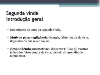 Segunda vinda  Introdução geral Importância do tema da segunda vinda. Motivos para negligência:  letargia, falsos pontos de vista, dogmatizar o que não é dogma. Respondendo aos motivos:  despertar (I Tess 5), mostrar falhas dos falsos pontos de vista, método de aprendizado (equilíbrio).   