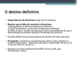 O destino definitivo Importância da doutrina:  fugir da ira vindoura. Razões para falta de atenção à doutrina: 1) Repugnância à idéia de juízo(universalismo); 2) Juízo terapêutico; nesta vida (castigo para melhora); 3) Idéia de que o cristão não passa por juízo (entendimento de que é determinação do destino quando é declaração do destino). Ocasião pública do pronunciamento do destino de todos pelo juiz. Propósito:  estabelecer completamente glória a Deus (destruir a essência do pecado) – glória por salvação e condenação: Sl 96.13; At 17.30-31; Hb 9.27; Ap 20.11. Estamos no reino medianeiro do Filho (I Cor 15.28), que pronunciará o juízo. 