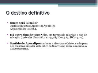 O destino definitivo Quem será julgado?  Justos e injustos: Ap 20.12; Ap 20.15; Anjos caídos: IIPe 2.4. Há outro tipo de juízo?  Sim, em termos de galardão e não de salvação (teste das obras) (Lc 12.47,48; ICor 3.13; IICor 5.10). Sentido de Apocalipse:  animar a viver para Cristo, e não para nós mesmos; nos dar vislumbre da Sua vitória sobre o mundo, o diabo e a carne. 