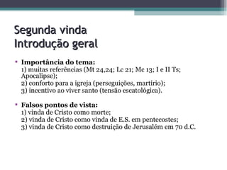 Segunda vinda  Introdução geral Importância do tema:  1) muitas referências (Mt 24,24; Lc 21; Mc 13; I e II Ts; Apocalipse); 2) conforto para a igreja (perseguições, martírio); 3) incentivo ao viver santo (tensão escatológica). Falsos pontos de vista: 1) vinda de Cristo como morte; 2) vinda de Cristo como vinda de E.S. em pentecostes; 3) vinda de Cristo como destruição de Jerusalém em 70 d.C. 