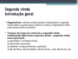 Segunda vinda  Introdução geral Dogmatizar:  existem muitos pontos relacionados à segunda vinda sobre os quais não se pode ter certeza. Dogmatizar sobre estes pontos não se justifica. Termos do tema (se referem a segunda vinda enfatizando diferentes aspectos desta - segunda vinda como pessoal):  1) apocalipse: revelação (véu); 2) parrousia: presença; 3) epifania: comparecimento, aparição; 4) dia de Deus, dia do Senhor, dia de Jesus, o dia, dia da ira, etc. 