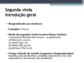 Segunda vinda  Introdução geral Respondendo aos motivos: - Letargia:  I Tess 5 - Modo da segunda vinda (contra falsas vindas): 1) pessoal (referência dos termos – 3 primeiros); 2) física (At 1.10,11); 3) visível (Ap 1.7); 4) súbita (Mt 24,27); 5) gloriosa (Tito 2.13). - Testar método de estudo (resposta à dogmatização):  humilha, não ensoberbece; modifica maneira de viver, não especulativo; devocional, não acadêmico. 