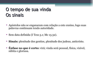 O tempo de sua vinda Os sinais Apóstolos não se enganaram com relação a este ensino, logo suas palavras continuam tendo autoridade. Sem data definida (I Tess 5.1; Mc 13.32). Sinais:  plenitude dos gentios, plenitude dos judeus, anticristo. Ênfase no que é certo:  virá; vinda será pessoal, física, visível, súbita e gloriosa. 