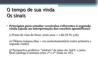 O tempo de sua vinda Os sinais Princípios para estudar versículos referentes à segunda vinda (ajuda na interpretação dos escritos apostólicos): 1) Ponto de vista de Deus: 1000 anos = 1 dia (II Pe 3.8); 2) Últimos tempos/dias = era neotestamentária (entre primeira e segunda vinda); 3) Perspectiva profética: “mistura” de juízo em 70d.C. e juízo final (análogo à mistura entre 1ª e 2ª vinda no AT). 