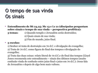 O tempo de sua vinda Os sinais Entendimento de Mt 24,25; Mc 13 e Lc 21 (discípulos perguntam sobre sinais e tempo de sua vinda – perspectiva profética): 3 temas:    1) Quando templo e Jerusalém serão destruídos;   2) Quais sinais de sua vinda;   3) Fim do mundo, juízo final. 3 escolas: 1) Senhor só trata de destruição em 70 d.C. e divulgação do evangelho; 2) Trata de 70 d.C. como figura do final dos tempos e divulgação do evangelho; 3) Trata das duas coisas: relato literal de 70 d.C.e do final dos tempos (Lloyd Jones recomenda este entendimento – sinais dos últimos tempos (muito confusão vinda de confusão entre juízo final e juízo em 70 d.C.): Jesus fala de Jerusalém e depois de algo bem mais vultoso.  