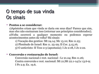 O tempo de sua vinda Os sinais Pontos a se considerar: 1)Apóstolos criam que vinda se daria em seus dias? Parece que sim, mas eles não ensinaram isso (retornar aos princípios considerados); 2)Volta ocorrerá a qualquer momento ou podemos esperar acontecimentos antes da volta? Há sinais:  1) Vocação dos gentios: Mt 24.14; Mc 13.10; Rm 11.25; 2) Plenitude de Israel: Rm 11. 25-29; II Cor. 3.15,16; 3) O anticristo: II Tess 2:3 (apostasia); I Jo 2:18, I Jo 2:22. Conversão e restauração de Israel: Conversão nacional e rest. nacional : Lc 21.24; Rm 11.26;  Contra conversão e rest. nacional: Mt 21;Mt 22.1-14;Lc 13.6-9; I Pe 2.9; Ex. 19.6.   