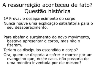 A ressurreição aconteceu de fato?
Questão histórica
1ª Prova: o desaparecimento do corpo
Nunca houve uma explicação satisfatória para o
seu desaparecimento, a não ser a
ressurreição.
Para abafar o surgimento do novo movimento,
bastava apresentar o corpo, mas não o
fizeram.
Teriam os discípulos escondido o corpo?
Ora, quem se disporia a sofrer e morrer por um
evangelho que, neste caso, não passaria de
uma mentira inventada por ele mesmo?
 