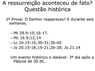 A ressurreição aconteceu de fato?
Questão histórica
2ª Prova: O Senhor reapareceu! E durante seis
semanas.
– Mt 28.9-10;16-17.
– Mc 16.9;12;14
– Lc 24.15-16;30-31;36-40
– Jo 20.15-18;19-21;26-28; Jo 21.14
Um evento histórico e datável- 3º dia após a
Páscoa de 30 dC.
 