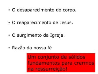 • O desaparecimento do corpo.
• O reaparecimento de Jesus.
• O surgimento da Igreja.
• Razão da nossa fé
Um conjunto de sólidos
fundamentos para crermos
na ressurreição!
 