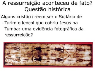 A ressurreição aconteceu de fato?
Questão histórica
Alguns cristão creem ser o Sudário de
Turim o lençol que cobriu Jesus na
Tumba: uma evidência fotográfica da
ressurreição?
 