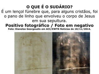 O QUE É O SUDÁRIO?
É um lençol fúnebre que, para alguns cristãos, foi
o pano de linho que envolveu o corpo de Jesus
em sua sepultura.
Positivo fotográfico / Foto em negativo
Foto: Dianelos Georgoudis em ACI/EWTN Notícias de 10/11/2014.
 