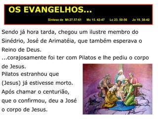 Sendo já hora tarda, chegou um ilustre membro do
Sinédrio, José de Arimatéia, que também esperava o
Reino de Deus.
Síntese de Mt 27.57-61 Mc 15. 42-47 Lc 23. 50-56 Jo 19. 38-42
OS EVANGELHOS...
...corajosamente foi ter com Pilatos e lhe pediu o corpo
de Jesus.
Pilatos estranhou que
(Jesus) já estivesse morto.
Após chamar o centurião,
que o confirmou, deu a José
o corpo de Jesus.
 