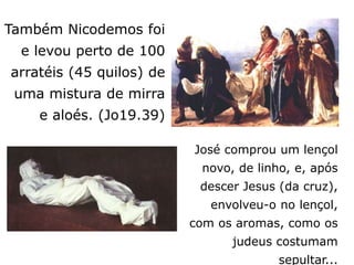 José comprou um lençol
novo, de linho, e, após
descer Jesus (da cruz),
envolveu-o no lençol,
com os aromas, como os
judeus costumam
sepultar...
Também Nicodemos foi
e levou perto de 100
arratéis (45 quilos) de
uma mistura de mirra
e aloés. (Jo19.39)
 