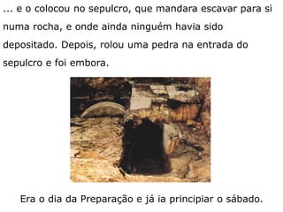 Era o dia da Preparação e já ia principiar o sábado.
... e o colocou no sepulcro, que mandara escavar para si
numa rocha, e onde ainda ninguém havia sido
depositado. Depois, rolou uma pedra na entrada do
sepulcro e foi embora.
 
