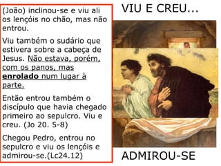 (João) inclinou-se e viu ali
os lençóis no chão, mas não
entrou.
Viu também o sudário que
estivera sobre a cabeça de
Jesus. Não estava, porém,
com os panos, mas
enrolado num lugar à
parte.
Então entrou também o
discípulo que havia chegado
primeiro ao sepulcro. Viu e
creu. (Jo 20. 5-8)
Chegou Pedro, entrou no
sepulcro e viu os lençóis e
admirou-se.(Lc24.12)
VIU E CREU...
ADMIROU-SE
 