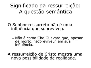 Significado da ressurreição:
A questão semântica
O Senhor ressurreto não é uma
influência que sobreviveu.
– Não é como Che Guevara que, apesar
de morto, “sobreviveu” em sua
influência.
A ressurreição de Cristo mostra uma
nova possibilidade de realidade.
 