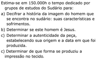 Estima-se em 150.000h o tempo dedicado por
grupos de estudos do Sudário para:
a) Decifrar a história da imagem do homem que
se encontra no sudário: suas características e
sofrimentos.
b) Determinar se este homem é Jesus.
c) Determinar a autenticidade da peça,
estabelecendo sua origem e a data em que foi
produzida.
c) Determinar de que forma se produziu a
impressão no tecido.
 