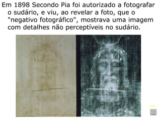 Em 1898 Secondo Pia foi autorizado a fotografar
o sudário, e viu, ao revelar a foto, que o
"negativo fotográfico", mostrava uma imagem
com detalhes não perceptíveis no sudário.
Mais?
 