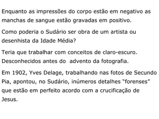 Enquanto as impressões do corpo estão em negativo as
manchas de sangue estão gravadas em positivo.
Como poderia o Sudário ser obra de um artista ou
desenhista da Idade Média?
Teria que trabalhar com conceitos de claro-escuro.
Desconhecidos antes do advento da fotografia.
Em 1902, Yves Delage, trabalhando nas fotos de Secundo
Pia, apontou, no Sudário, inúmeros detalhes “forenses”
que estão em perfeito acordo com a crucificação de
Jesus.
 
