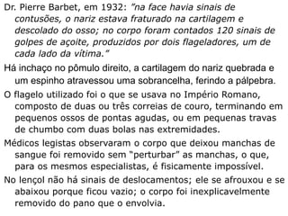 Dr. Pierre Barbet, em 1932: ”na face havia sinais de
contusões, o nariz estava fraturado na cartilagem e
descolado do osso; no corpo foram contados 120 sinais de
golpes de açoite, produzidos por dois flageladores, um de
cada lado da vítima.”
Há inchaço no pômulo direito, a cartilagem do nariz quebrada e
um espinho atravessou uma sobrancelha, ferindo a pálpebra.
O flagelo utilizado foi o que se usava no Império Romano,
composto de duas ou três correias de couro, terminando em
pequenos ossos de pontas agudas, ou em pequenas travas
de chumbo com duas bolas nas extremidades.
Médicos legistas observaram o corpo que deixou manchas de
sangue foi removido sem “perturbar” as manchas, o que,
para os mesmos especialistas, é fisicamente impossível.
No lençol não há sinais de deslocamentos; ele se afrouxou e se
abaixou porque ficou vazio; o corpo foi inexplicavelmente
removido do pano que o envolvia.
 
