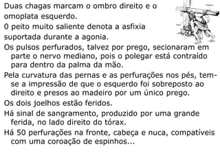 Duas chagas marcam o ombro direito e o
omoplata esquerdo.
0 peito muito saliente denota a asfixia
suportada durante a agonia.
Os pulsos perfurados, talvez por prego, secionaram em
parte o nervo mediano, pois o polegar está contraído
para dentro da palma da mão.
Pela curvatura das pernas e as perfurações nos pés, tem-
se a impressão de que o esquerdo foi sobreposto ao
direito e presos ao madeiro por um único prego.
Os dois joelhos estão feridos.
Há sinal de sangramento, produzido por uma grande
ferida, no lado direito do tórax.
Há 50 perfurações na fronte, cabeça e nuca, compatíveis
com uma coroação de espinhos...
 