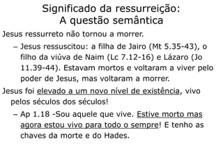 Jesus ressurreto não tornou a morrer.
– Jesus ressuscitou: a filha de Jairo (Mt 5.35-43), o
filho da viúva de Naim (Lc 7.12-16) e Lázaro (Jo
11.39-44). Estavam mortos e voltaram a viver pelo
poder de Jesus, mas voltaram a morrer.
Jesus foi elevado a um novo nível de existência, vivo
pelos séculos dos séculos!
– Ap 1.18 -Sou aquele que vive. Estive morto mas
agora estou vivo para todo o sempre! E tenho as
chaves da morte e do Hades.
Significado da ressurreição:
A questão semântica
 