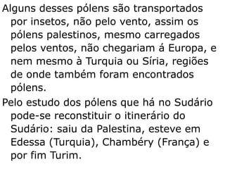 Alguns desses pólens são transportados
por insetos, não pelo vento, assim os
pólens palestinos, mesmo carregados
pelos ventos, não chegariam á Europa, e
nem mesmo à Turquia ou Síria, regiões
de onde também foram encontrados
pólens.
Pelo estudo dos pólens que há no Sudário
pode-se reconstituir o itinerário do
Sudário: saiu da Palestina, esteve em
Edessa (Turquia), Chambéry (França) e
por fim Turim.
 