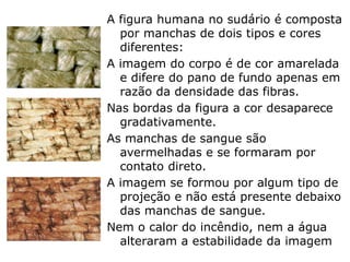 A figura humana é composta por
manchas de dois tipos e cores
diferentes:
A imagem do corpo é de cor amarelada
e difere do pano de fundo apenas em
razão da densidade das fibras.
Nas bordas da figura a cor desaparece
gradativamente.
As manchas de sangue são
avermelhadas e se formaram por
contato direto.
A imagem se formou por algum tipo de
projeção e não está presente debaixo
das manchas de sangue.
Nem o calor do incêndio, nem a água
alteraram a estabilidade da imagem
 