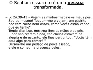 O Senhor ressurreto é uma pessoa
transformada.
– Lc 24.39-43 - Vejam as minhas mãos e os meus pés.
Sou eu mesmo! Toquem-me e vejam; um espírito
não tem carne nem ossos, como vocês estão vendo
que eu tenho".
Tendo dito isso, mostrou-lhes as mãos e os pés.
E por não crerem ainda, tão cheios estavam de
alegria e de espanto, ele lhes perguntou: "Vocês têm
aqui algo para comer? "
Deram-lhe um pedaço de peixe assado,
e ele o comeu na presença deles.
 