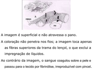 A imagem é superficial, não atravessa o pano de lado a
lado. A coloração não penetra nos fios; a imagem toca
apenas as fibras superiores da trama do lençol, o que
exclui a impregnação de líquidos.
Ao contrário da imagem, o sangue coagulou sobre a pele e
passou para o tecido por fibrinólise, irreproduzível com pincel.
 