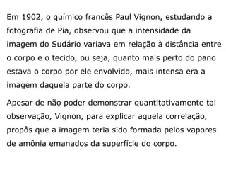 Em 1902, o químico francês Paul Vignon, estudando a
fotografia de Pia, observou que a intensidade da
imagem do Sudário variava em relação à distância entre
o corpo e o tecido, ou seja, quanto mais perto do pano
estava o corpo por ele envolvido, mais intensa era a
imagem daquela parte do corpo.
Apesar de não poder demonstrar quantitativamente tal
observação, Vignon, para explicar aquela correlação,
propôs que a imagem teria sido formada pelos vapores
de amônia emanados da superfície do corpo.
 