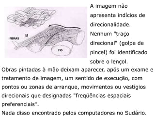 A imagem não
apresenta indícios de
direcionalidade.
Nenhum "traço
direcional" (golpe de
pincel) foi identificado
sobre o lençol.
Obras pintadas pela mão do homem deixam aparecer,
após um exame e tratamento de imagem, um sentido de
execução, com pontos ou zonas de arranque,
movimentos ou vestígios direcionais que designadas
"freqüências espaciais preferenciais". Nenhuma destas
freqüências foi detectada pelos computadores no Sudário.
 