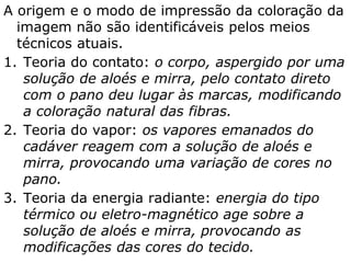 A origem e o modo de impressão da coloração da
imagem não são identificáveis pelos meios
técnicos atuais.
1. Teoria do contato: o corpo, aspergido por uma
solução de aloés e mirra, pelo contato direto
com o pano deu lugar às marcas, modificando
a coloração natural das fibras.
2. Teoria do vapor: os vapores emanados do
cadáver reagem com a solução de aloés e
mirra, provocando uma variação de cores no
pano.
3. Teoria da energia radiante: energia do tipo
térmico ou eletro-magnético age sobre a
solução de aloés e mirra, provocando as
modificações das cores do tecido.
 