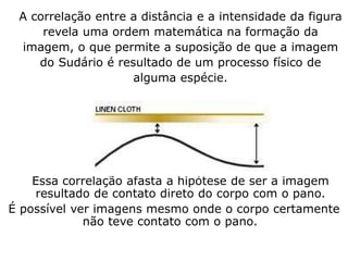 A correlação entre a distância e a intensidade da figura
revela uma ordem matemática na formação da
imagem, o que permite a suposição de que a imagem
do Sudário é resultado de um processo físico de
alguma espécie.
Essa correlação afasta a hipótese de ser a imagem
resultado de contato direto do corpo com o pano.
É possível ver imagens mesmo onde o corpo certamente
não teve contato com o pano.
 