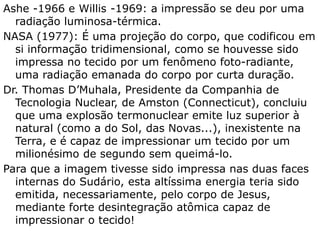 Ashe -1966 e Willis -1969: a impressão se deu por uma
radiação luminosa-térmica.
NASA (1977): É uma projeção do corpo, que codificou em
si informação tridimensional, como se houvesse sido
impressa no tecido por um fenômeno foto-radiante,
uma radiação emanada do corpo por curta duração.
Dr. Thomas D’Muhala, Presidente da Companhia de
Tecnologia Nuclear, de Amston (Connecticut), concluiu
que uma explosão termonuclear emite luz superior à
natural (como a do Sol, das Novas...), inexistente na
Terra, e é capaz de impressionar um tecido por um
milionésimo de segundo sem queimá-lo.
Para que a imagem tivesse sido impressa nas duas faces
internas do Sudário, esta altíssima energia teria sido
emitida, necessariamente, pelo corpo de Jesus, mediante
forte desintegração atômica capaz de impressionar o
tecido!
 