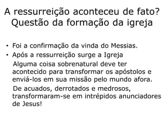 A ressurreição aconteceu de fato?
Questão da formação da igreja
• Foi a confirmação da vinda do Messias.
• Após a ressurreição surge a Igreja
Alguma coisa sobrenatural deve ter
acontecido para transformar os apóstolos e
enviá-los em sua missão pelo mundo afora.
De acuados, derrotados e medrosos,
transformaram-se em intrépidos anunciadores
de Jesus!
 