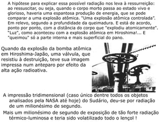 A hipótese para explicar essa possível radiação nos leva à ressurreição:
ao ressuscitar, ou seja, quando o corpo morto passa ao estado vivo e
glorioso, haveria uma espantosa produção de energia, que se pode
comparar a uma explosão atômica. “Uma explosão atômica controlada”.
Em relevo, segundo a profundidade da queimadura. E está de acordo,
ponto por ponto, com a distância do corpo que "explodiu atomicamente".
“Luz", como aconteceu com a explosão atômica em Hiroshima!... E
"queimou" só a parte interna e mais superficial do pano.
A impressão tridimensional (caso único dentre todos os objetos
analisados pela NASA até hoje) do Sudário, deu-se por radiação
de um milionésimo de segundo.
Mais um milionésimo de segundo de exposição de tão forte radiação
térmico-luminosa e teria sido volatilizado todo o lençol !
Quando da explosão da bomba atômica
em Hiroshima-Japão, uma válvula, que
resistiu à destruição, teve sua imagem
impressa num anteparo por efeito da
alta ação radioativa.
 