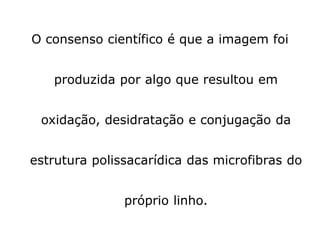 O consenso científico é que a imagem foi
produzida por algo que resultou em
oxidação, desidratação e conjugação da
estrutura polissacarídica das microfibras do
próprio linho.
 