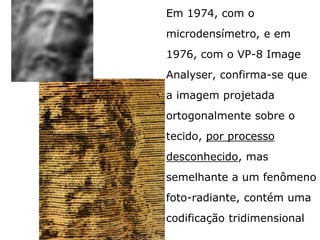 Em 1974, com o
microdensímetro,
E em 1976, com o VP-8
Image Analyser, confirma-
se que a imagem projetada
ortogonalmente sobre o
tecido, por processo
desconhecido, mas
semelhante a um fenômeno
foto-radiante, contém uma
codificação tridimensional
 