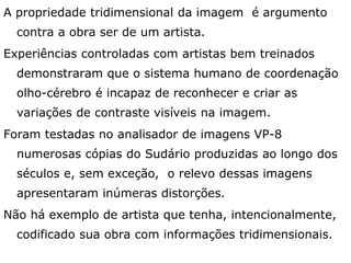A propriedade tridimensional da imagem é argumento
contra a obra ser de um artista.
Experiências controladas com artistas bem treinados
demonstraram que o sistema humano de coordenação
olho-cérebro é incapaz de reconhecer e criar as
variações de contraste visíveis na imagem.
Foram testadas no analisador de imagens VP-8
numerosas cópias do Sudário produzidas ao longo dos
séculos e, sem exceção, o relevo dessas imagens
apresentaram inúmeras distorções.
Não há exemplo de artista que tenha, intencionalmente,
codificado sua obra com informações tridimensionais.
 
