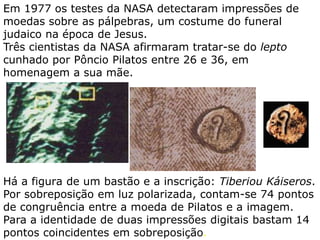 Em 1977 os testes da NASA detectaram impressões de
moedas sobre as pálpebras, um costume do funeral
judaico na época de Jesus. Três cientistas da NASA
afirmaram tratar-se do lepto cunhado por Pôncio Pilatos
entre 26 e 36, em homenagem a sua mãe.
Há a figura de um bastão e a inscrição: Tiberiou Káiseros.
Por sobreposição em luz polarizada, contam-se 74 pontos
de congruência entre a moeda de Pilatos e a imagem.
Para a identidade de duas impressões digitais bastam 14
pontos coincidentes em sobreposição.
 
