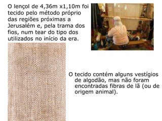 O lençol de 4,36m x1,10m foi
tecido pelo método próprio
das regiões próximas a
Jerusalém e, pela trama dos
fios, num tear do tipo dos
utilizados no início da era.
O tecido contém alguns vestígios
de algodão, mas não foram
encontradas fibras de lã (ou de
origem animal).
 