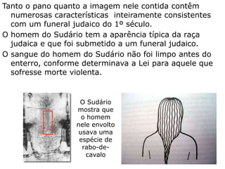 Tanto o pano quanto a imagem nele contida contêm
numerosas características inteiramente consistentes
com um funeral judaico do 1º século.
O homem do Sudário tem a aparência típica da raça
judaica e que foi submetido a um funeral judaico.
O sangue do homem do Sudário não foi limpo antes do
enterro, conforme determinava a Lei para aquele que
sofresse morte violenta.
O Sudário
mostra que
o homem
nele envolto
usava uma
espécie de
rabo-de-
cavalo
 