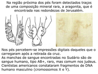 Nos pés percebem-se impressões digitais daqueles que o
carregaram após a retirada da cruz.
As manchas de sangue encontradas no Sudário são de
sangue humano, tipo AB+, raro, mas comum nos judeus.
Cientistas americanos constataram fragmentos de DNA
humano masculino (cromossomos X e Y).
Na região próxima dos pés foram detectados traços
de uma composição mineral rara, a aragonita, que é
encontrada nas redondezas de Jerusalém.
 