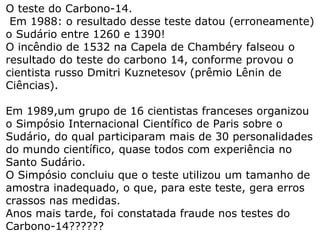 O teste do Carbono-14
Em 1988: o resultado desse teste datou (erroneamente)
o Sudário entre 1260 e 1390!
O incêndio de 1532 na Capela de Chambéry falseou o
resultado do teste do carbono 14, conforme provou o
cientista russo Dmitri Kuznetesov (prêmio Lênin de
Ciências).
Em 1989,um grupo de 16 cientistas franceses organizou
o Simpósio Internacional Científico de Paris sobre o
Sudário, do qual participaram mais de 30 personalidades
do mundo científico, quase todos com experiência no
Santo Sudário.
O Simpósio concluiu que o teste utilizou um tamanho de
amostra inadequado, o que, para este teste, gera erros
crassos nas medidas.
Anos mais tarde, foi constatada fraude nos testes do
Carbono-14??????
 